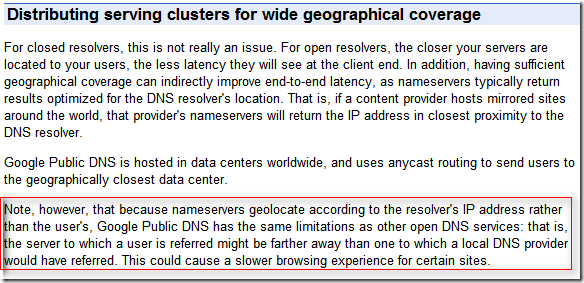 Distributing serving clusters for wide geographical coverage: Note, however, that because nameservers geolocate according to the resolver's IP address rather than the user's, Google Public DNS has the same limitations as other open DNS services: that is, the server to which a user is referred might be farther away than one to which a local DNS provider would have referred. This could cause a slower browsing experience for certain sites. 