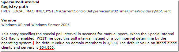 SpecialPollInterval: This entry specifies the special poll interval in seconds for manual peers. When the SpecialInterval 0x1 flag is enabled, W32Time uses this poll interval instead of a poll interval determine by the operating system. The default value on domain members is 3,600. The default value on stand-alone clients and servers is 604,800.